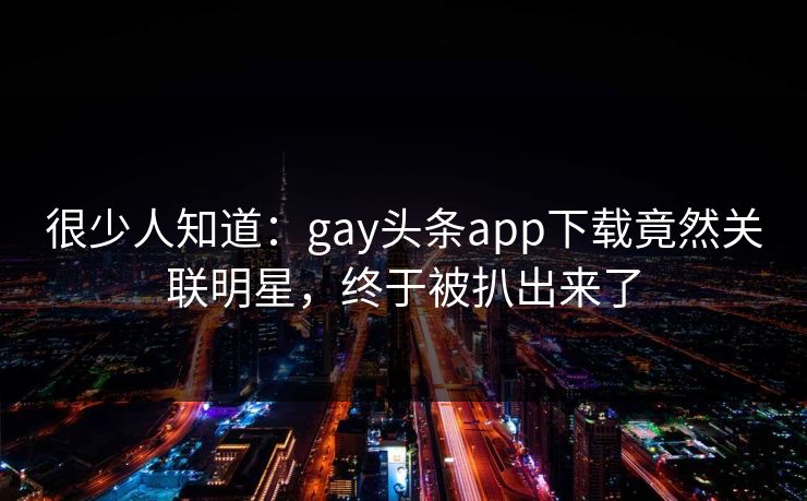 很少人知道：gay头条app下载竟然关联明星，终于被扒出来了