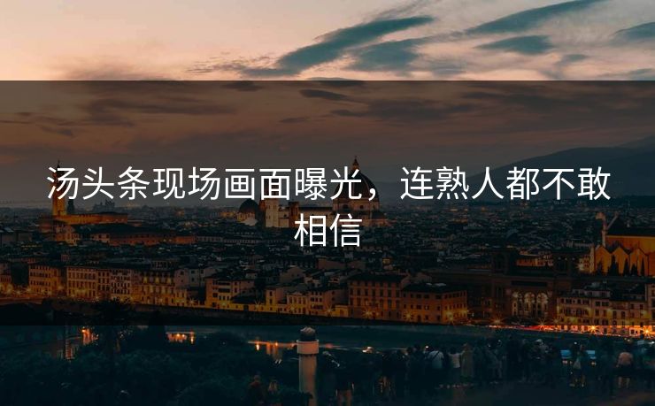 汤头条现场画面曝光，连熟人都不敢相信