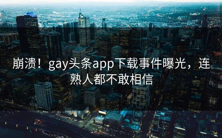 崩溃！gay头条app下载事件曝光，连熟人都不敢相信
