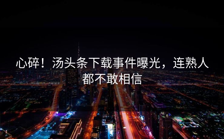 心碎！汤头条下载事件曝光，连熟人都不敢相信