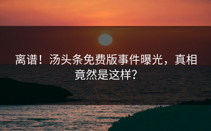 离谱！汤头条免费版事件曝光，真相竟然是这样？