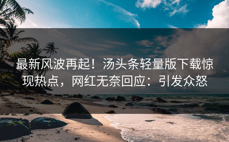 最新风波再起！汤头条轻量版下载惊现热点，网红无奈回应：引发众怒