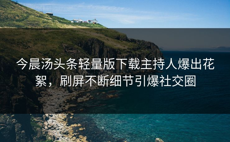 今晨汤头条轻量版下载主持人爆出花絮，刷屏不断细节引爆社交圈