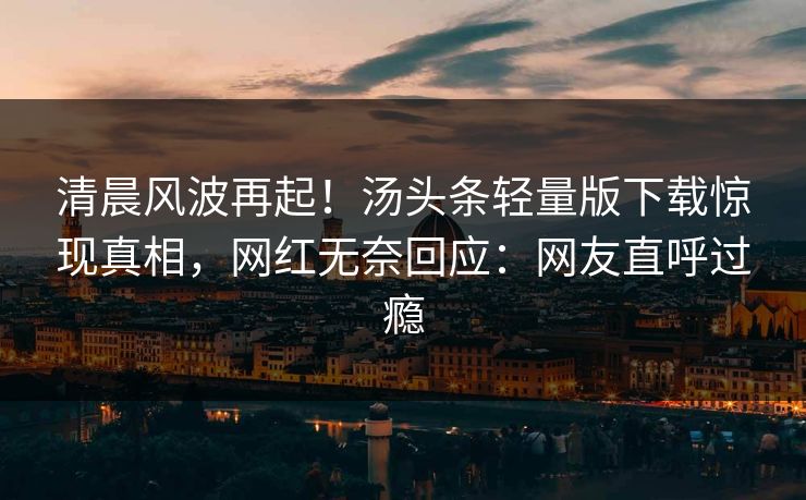 清晨风波再起！汤头条轻量版下载惊现真相，网红无奈回应：网友直呼过瘾