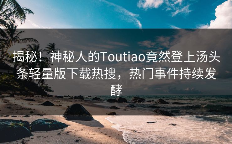 揭秘！神秘人的Toutiao竟然登上汤头条轻量版下载热搜，热门事件持续发酵