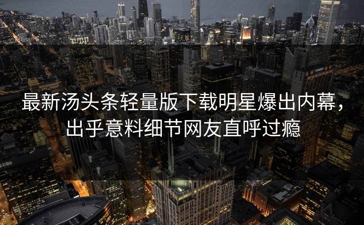 最新汤头条轻量版下载明星爆出内幕，出乎意料细节网友直呼过瘾
