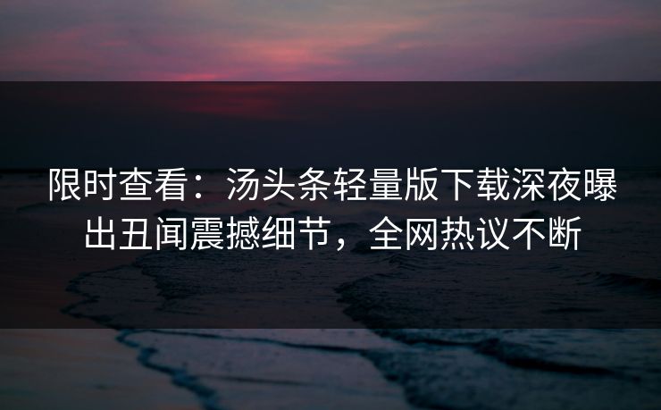 限时查看：汤头条轻量版下载深夜曝出丑闻震撼细节，全网热议不断
