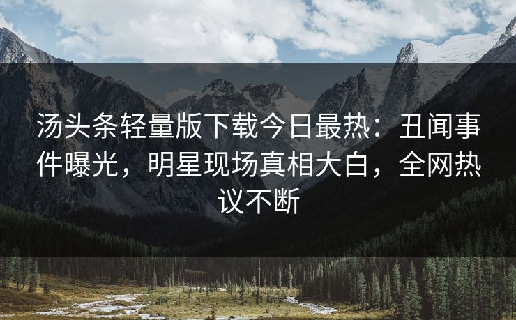 汤头条轻量版下载今日最热：丑闻事件曝光，明星现场真相大白，全网热议不断