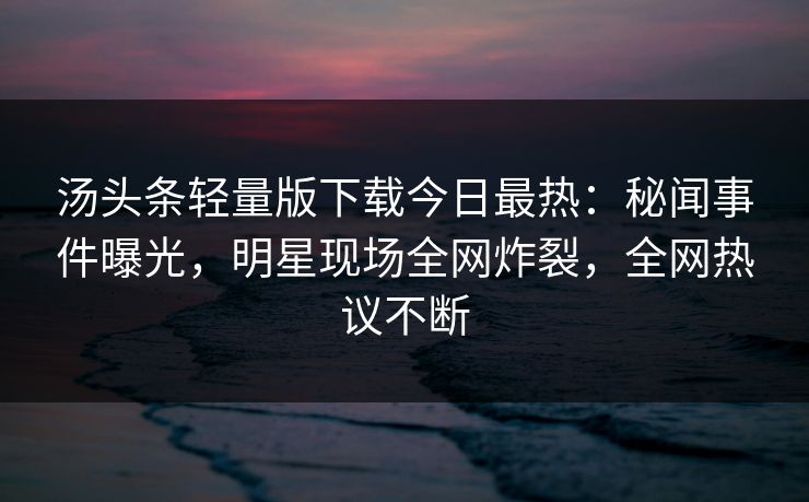汤头条轻量版下载今日最热：秘闻事件曝光，明星现场全网炸裂，全网热议不断