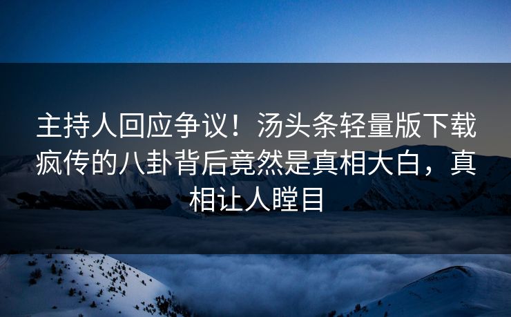 主持人回应争议！汤头条轻量版下载疯传的八卦背后竟然是真相大白，真相让人瞠目