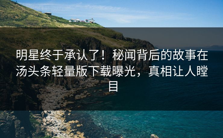 明星终于承认了！秘闻背后的故事在汤头条轻量版下载曝光，真相让人瞠目