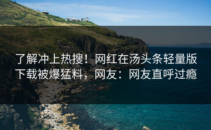 了解冲上热搜！网红在汤头条轻量版下载被爆猛料，网友：网友直呼过瘾