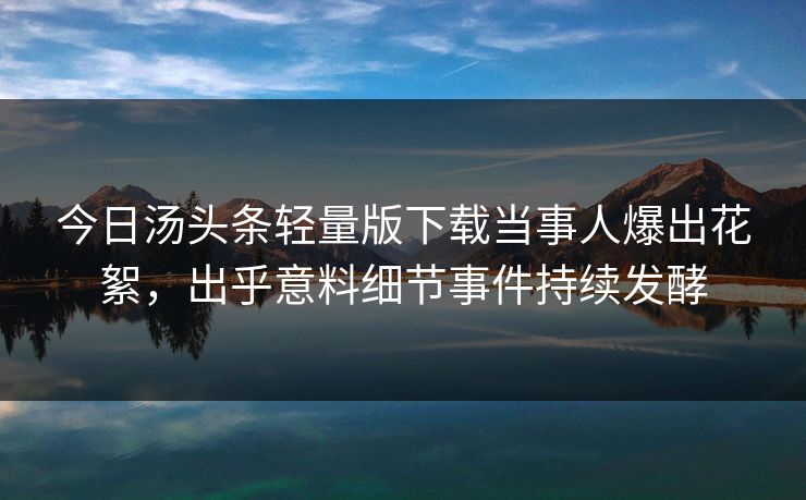 今日汤头条轻量版下载当事人爆出花絮，出乎意料细节事件持续发酵