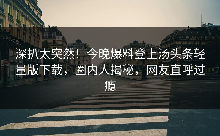 深扒太突然！今晚爆料登上汤头条轻量版下载，圈内人揭秘，网友直呼过瘾