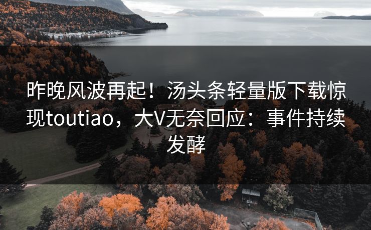 昨晚风波再起！汤头条轻量版下载惊现toutiao，大V无奈回应：事件持续发酵