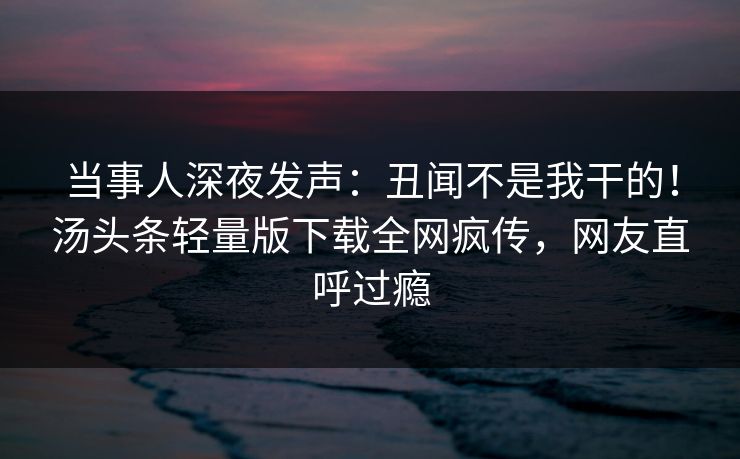 当事人深夜发声：丑闻不是我干的！汤头条轻量版下载全网疯传，网友直呼过瘾