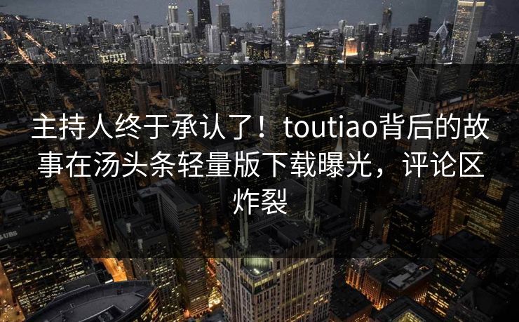 主持人终于承认了！toutiao背后的故事在汤头条轻量版下载曝光，评论区炸裂