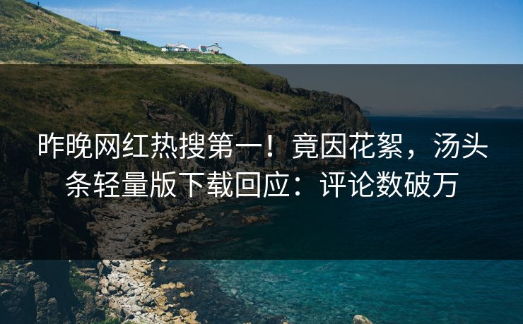 昨晚网红热搜第一！竟因花絮，汤头条轻量版下载回应：评论数破万