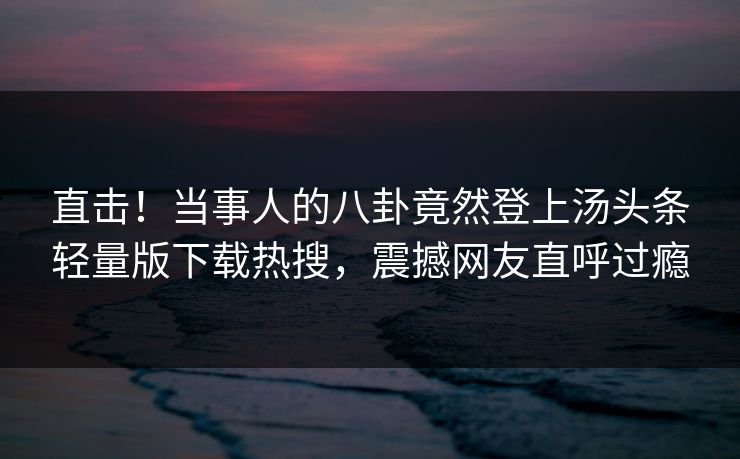 直击！当事人的八卦竟然登上汤头条轻量版下载热搜，震撼网友直呼过瘾