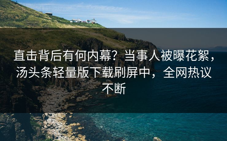 直击背后有何内幕？当事人被曝花絮，汤头条轻量版下载刷屏中，全网热议不断