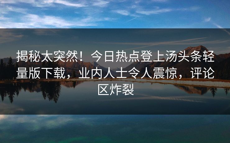 揭秘太突然！今日热点登上汤头条轻量版下载，业内人士令人震惊，评论区炸裂