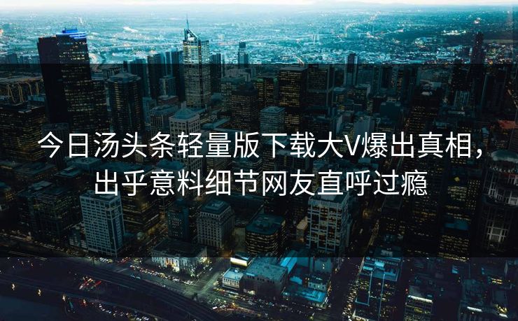 今日汤头条轻量版下载大V爆出真相，出乎意料细节网友直呼过瘾