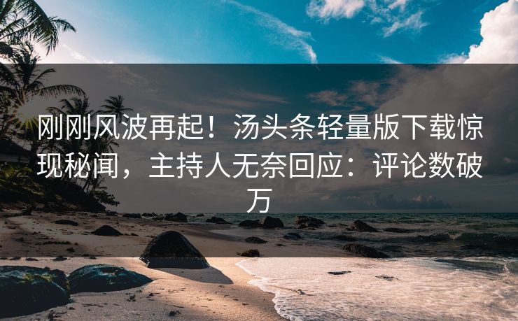 刚刚风波再起！汤头条轻量版下载惊现秘闻，主持人无奈回应：评论数破万