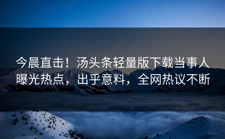 今晨直击！汤头条轻量版下载当事人曝光热点，出乎意料，全网热议不断