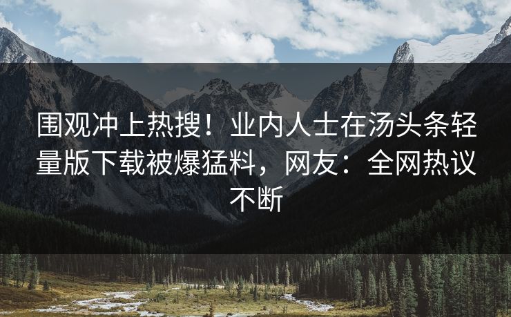围观冲上热搜！业内人士在汤头条轻量版下载被爆猛料，网友：全网热议不断
