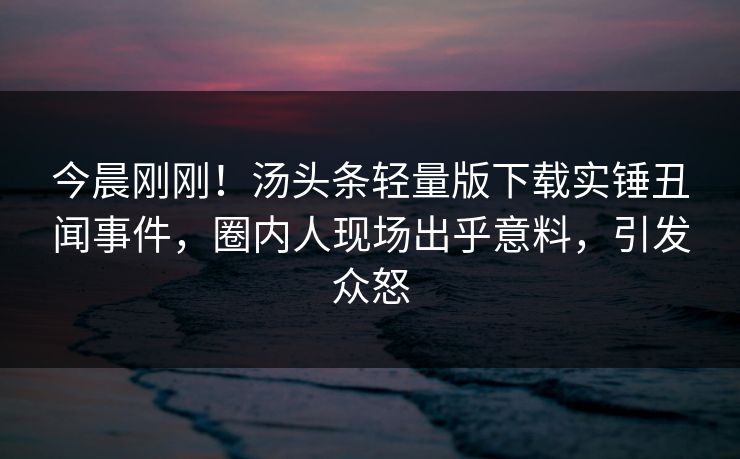 今晨刚刚！汤头条轻量版下载实锤丑闻事件，圈内人现场出乎意料，引发众怒