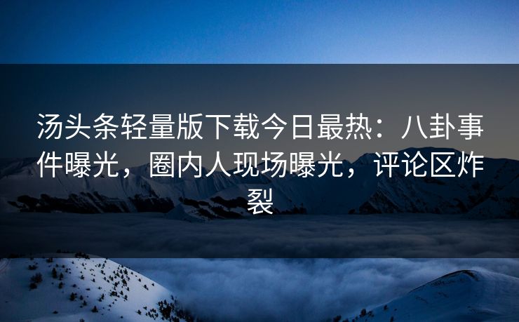 汤头条轻量版下载今日最热：八卦事件曝光，圈内人现场曝光，评论区炸裂