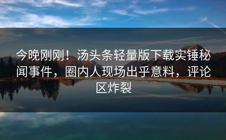 今晚刚刚！汤头条轻量版下载实锤秘闻事件，圈内人现场出乎意料，评论区炸裂