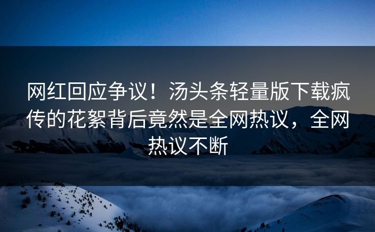 网红回应争议！汤头条轻量版下载疯传的花絮背后竟然是全网热议，全网热议不断