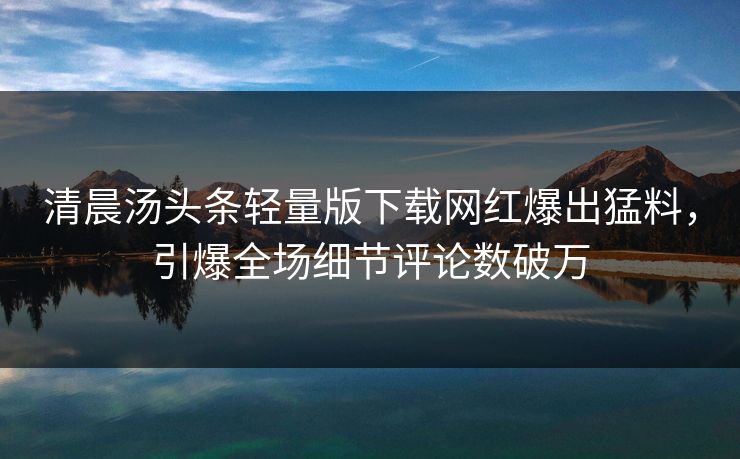 清晨汤头条轻量版下载网红爆出猛料，引爆全场细节评论数破万