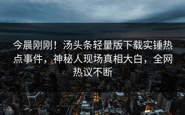 今晨刚刚！汤头条轻量版下载实锤热点事件，神秘人现场真相大白，全网热议不断