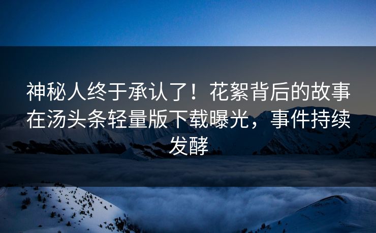 神秘人终于承认了！花絮背后的故事在汤头条轻量版下载曝光，事件持续发酵