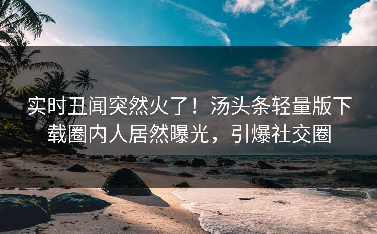 实时丑闻突然火了！汤头条轻量版下载圈内人居然曝光，引爆社交圈