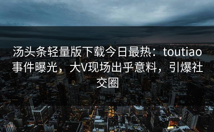汤头条轻量版下载今日最热：toutiao事件曝光，大V现场出乎意料，引爆社交圈
