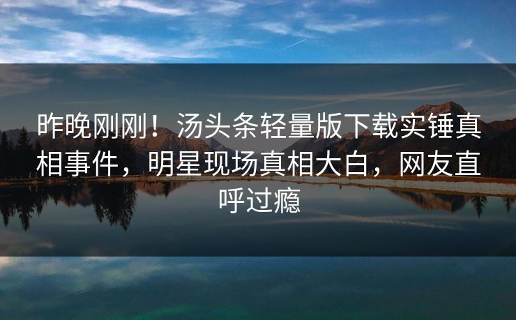 昨晚刚刚！汤头条轻量版下载实锤真相事件，明星现场真相大白，网友直呼过瘾