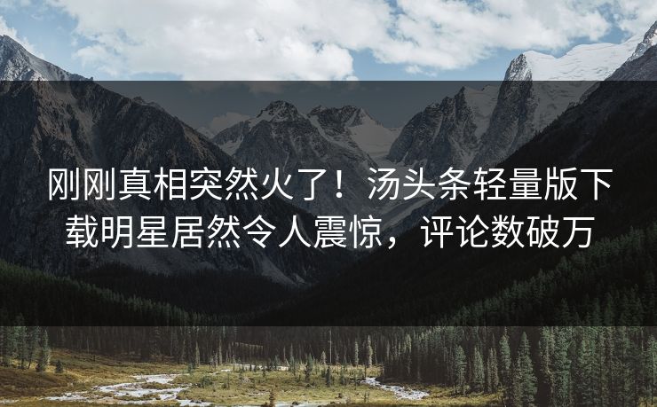 刚刚真相突然火了！汤头条轻量版下载明星居然令人震惊，评论数破万