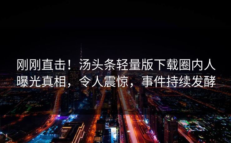 刚刚直击！汤头条轻量版下载圈内人曝光真相，令人震惊，事件持续发酵