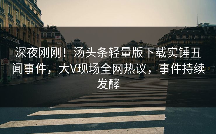 深夜刚刚！汤头条轻量版下载实锤丑闻事件，大V现场全网热议，事件持续发酵