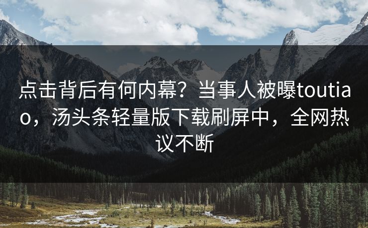 点击背后有何内幕？当事人被曝toutiao，汤头条轻量版下载刷屏中，全网热议不断