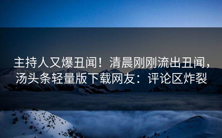 主持人又爆丑闻！清晨刚刚流出丑闻，汤头条轻量版下载网友：评论区炸裂