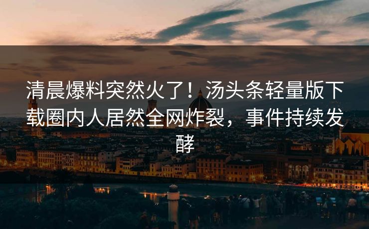 清晨爆料突然火了！汤头条轻量版下载圈内人居然全网炸裂，事件持续发酵