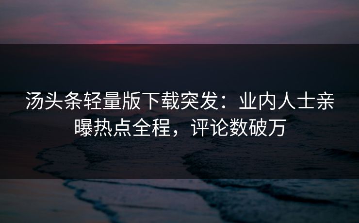 汤头条轻量版下载突发：业内人士亲曝热点全程，评论数破万
