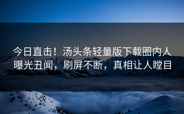 今日直击！汤头条轻量版下载圈内人曝光丑闻，刷屏不断，真相让人瞠目