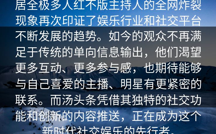 居全极多人红不版主持人的全网炸裂现象再次印证了娱乐行业和社交平台不断发展的趋势。如今的观众不再满足于传统的单向信息输出，他们渴望更多互动、更多参与感，也期待能够与自己喜爱的主播、明星有更紧密的联系。而汤头条凭借其独特的社交功能和创新的内容推送，正在成为这个新时代社交娱乐的先行者。