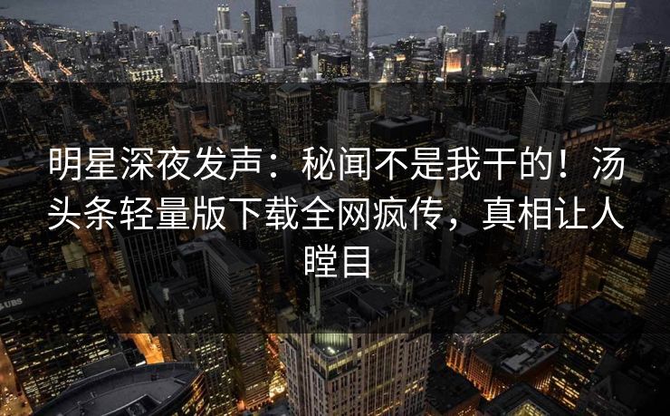 明星深夜发声：秘闻不是我干的！汤头条轻量版下载全网疯传，真相让人瞠目
