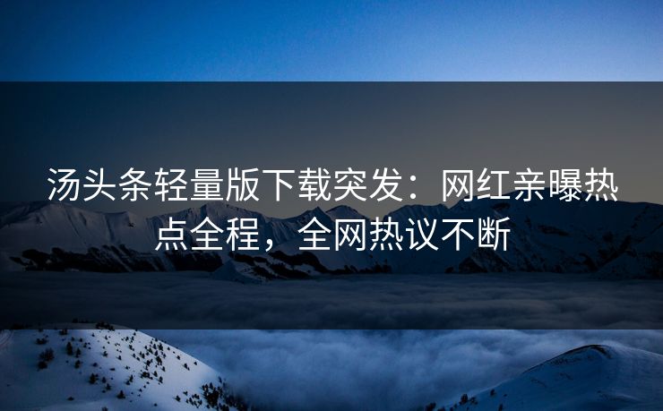 汤头条轻量版下载突发：网红亲曝热点全程，全网热议不断